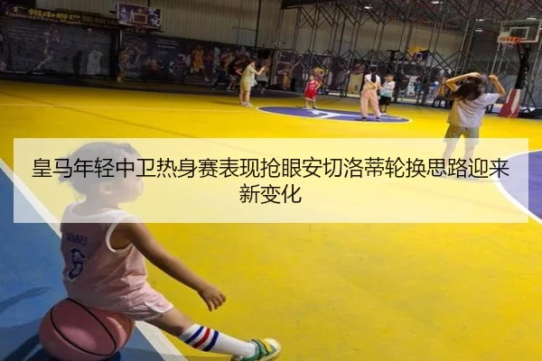 皇马年轻中卫热身赛表现抢眼安切洛蒂轮换思路迎来新变化